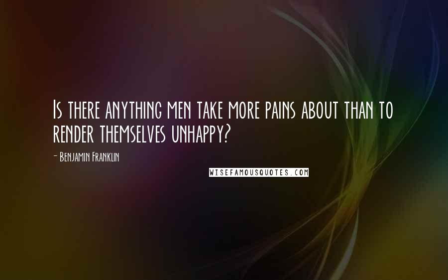 Benjamin Franklin Quotes: Is there anything men take more pains about than to render themselves unhappy?