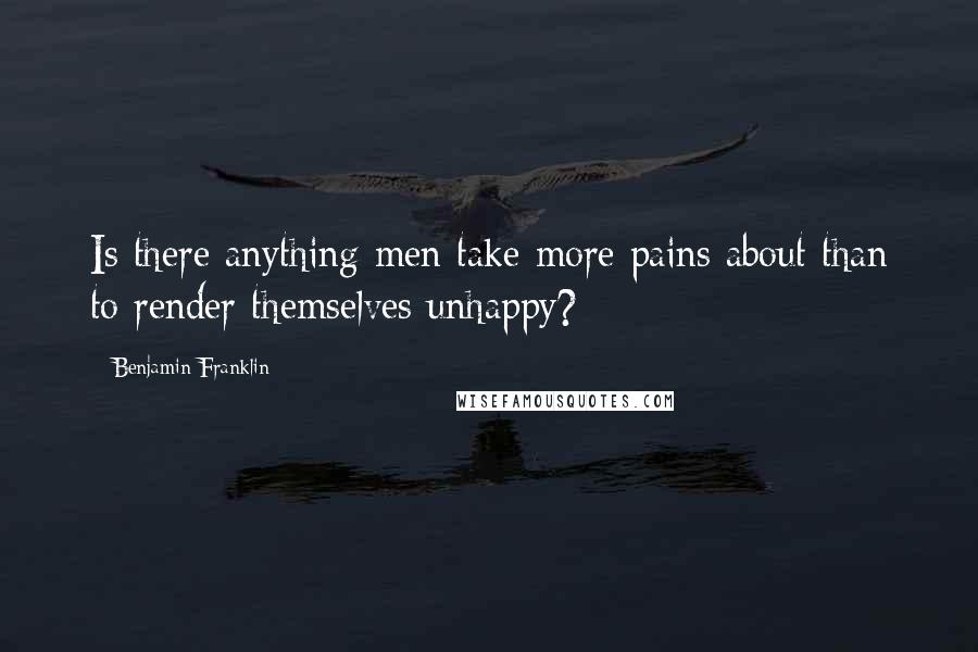 Benjamin Franklin Quotes: Is there anything men take more pains about than to render themselves unhappy?