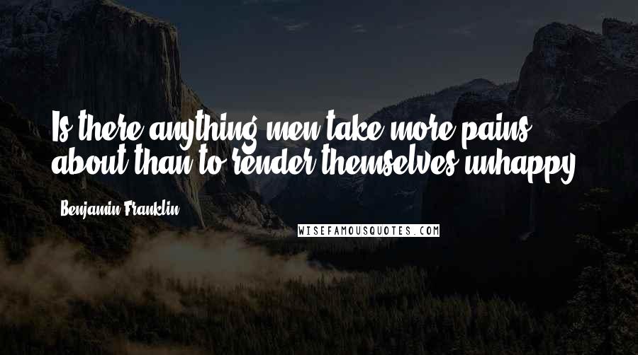 Benjamin Franklin Quotes: Is there anything men take more pains about than to render themselves unhappy?