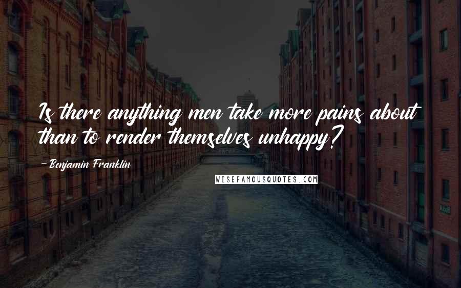 Benjamin Franklin Quotes: Is there anything men take more pains about than to render themselves unhappy?