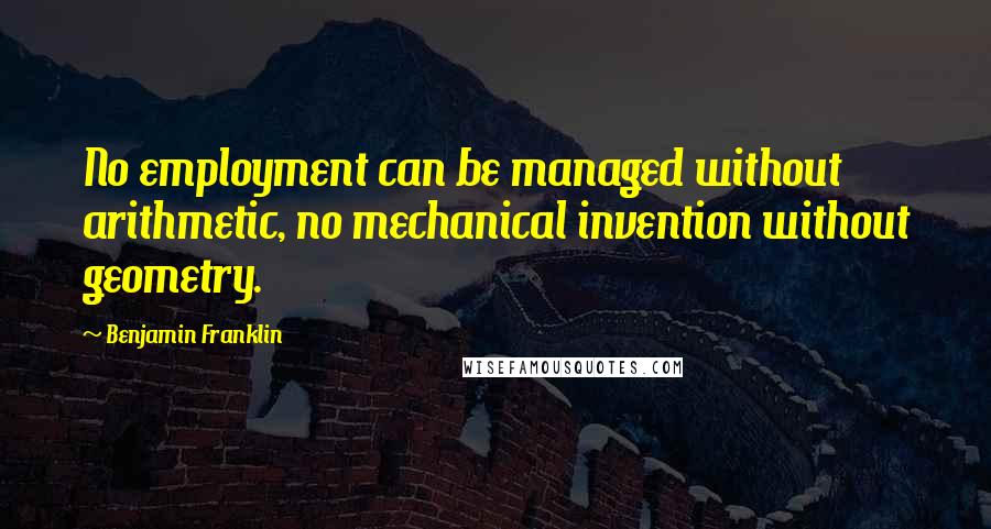 Benjamin Franklin Quotes: No employment can be managed without arithmetic, no mechanical invention without geometry.