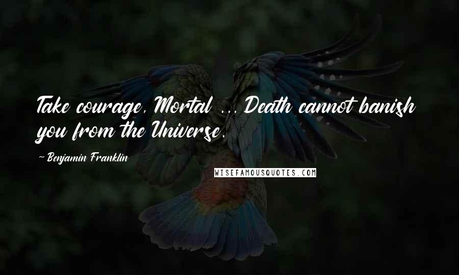 Benjamin Franklin Quotes: Take courage, Mortal ... Death cannot banish you from the Universe.