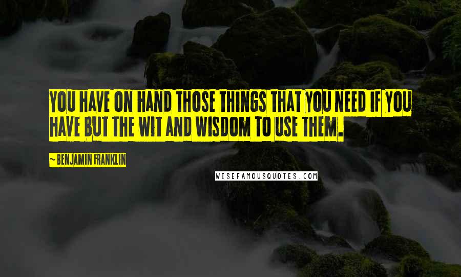 Benjamin Franklin Quotes: You have on hand those things that you need if you have but the wit and wisdom to use them.