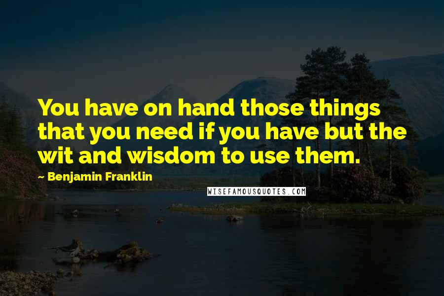 Benjamin Franklin Quotes: You have on hand those things that you need if you have but the wit and wisdom to use them.