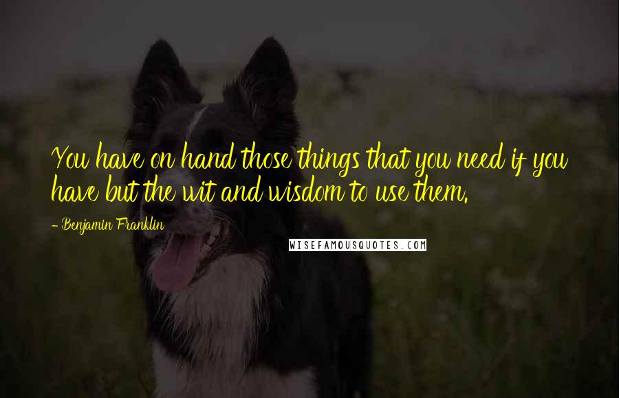 Benjamin Franklin Quotes: You have on hand those things that you need if you have but the wit and wisdom to use them.