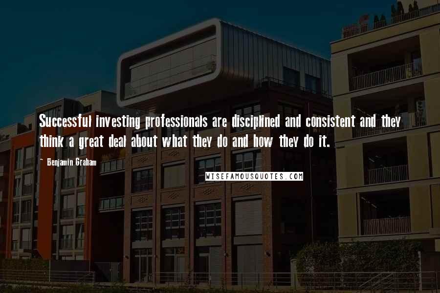 Benjamin Graham Quotes: Successful investing professionals are disciplined and consistent and they think a great deal about what they do and how they do it.