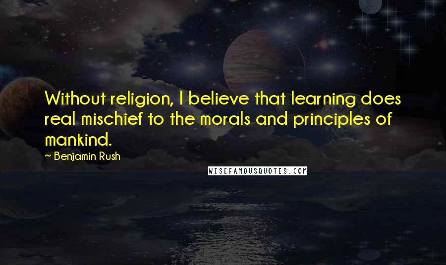 Benjamin Rush Quotes: Without religion, I believe that learning does real mischief to the morals and principles of mankind.