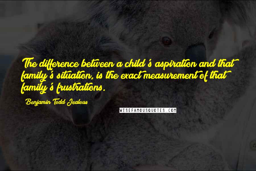 Benjamin Todd Jealous Quotes: The difference between a child's aspiration and that family's situation, is the exact measurement of that family's frustrations.