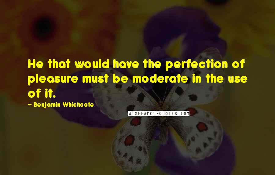 Benjamin Whichcote Quotes: He that would have the perfection of pleasure must be moderate in the use of it.