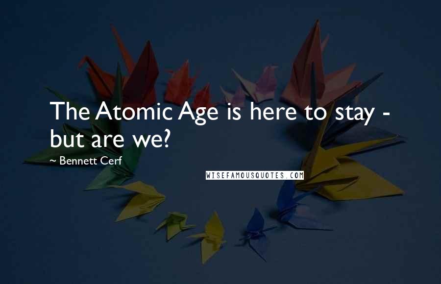 Bennett Cerf Quotes: The Atomic Age is here to stay - but are we?