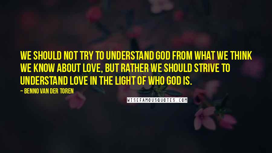 Benno Van Der Toren Quotes: We should not try to understand God from what we think we know about love, but rather we should strive to understand love in the light of who God is.