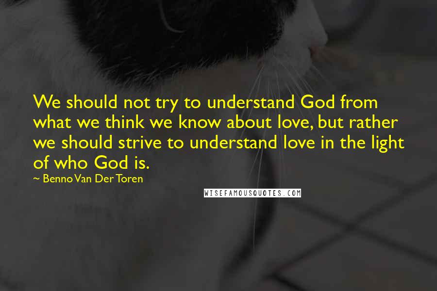 Benno Van Der Toren Quotes: We should not try to understand God from what we think we know about love, but rather we should strive to understand love in the light of who God is.