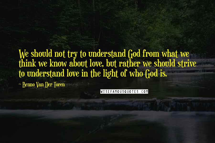 Benno Van Der Toren Quotes: We should not try to understand God from what we think we know about love, but rather we should strive to understand love in the light of who God is.