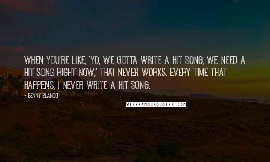 Benny Blanco Quotes: When you're like, 'Yo, we gotta write a hit song, we need a hit song right now,' that never works. Every time that happens, I never write a hit song.