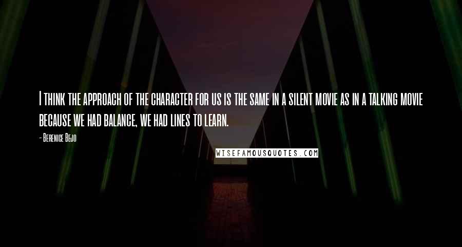 Berenice Bejo Quotes: I think the approach of the character for us is the same in a silent movie as in a talking movie because we had balance, we had lines to learn.