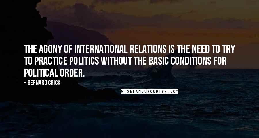 Bernard Crick Quotes: The agony of international relations is the need to try to practice politics without the basic conditions for political order.