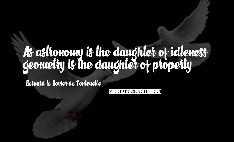 Bernard Le Bovier De Fontenelle Quotes: As astronomy is the daughter of idleness, geometry is the daughter of property.