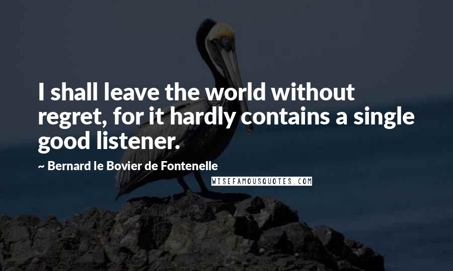 Bernard Le Bovier De Fontenelle Quotes: I shall leave the world without regret, for it hardly contains a single good listener.