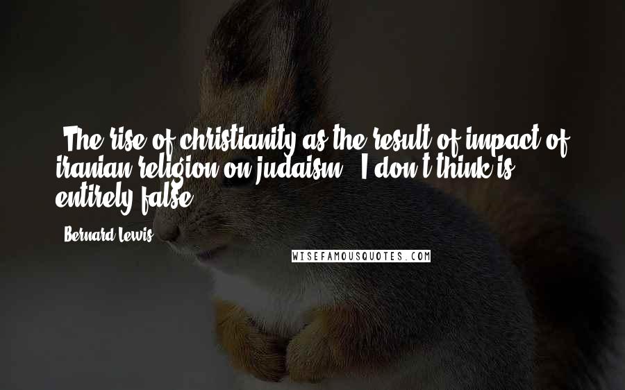 Bernard Lewis Quotes: 'The rise of christianity as the result of impact of iranian religion on judaism', I don't think is entirely false.