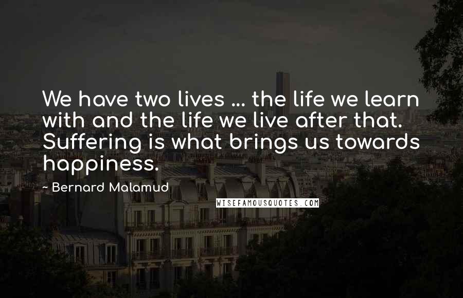 Bernard Malamud Quotes: We have two lives ... the life we learn with and the life we live after that. Suffering is what brings us towards happiness.