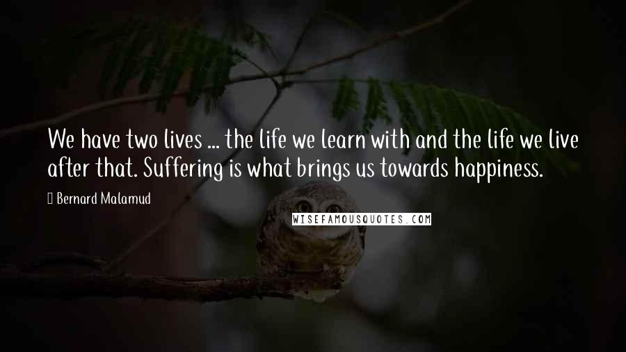 Bernard Malamud Quotes: We have two lives ... the life we learn with and the life we live after that. Suffering is what brings us towards happiness.