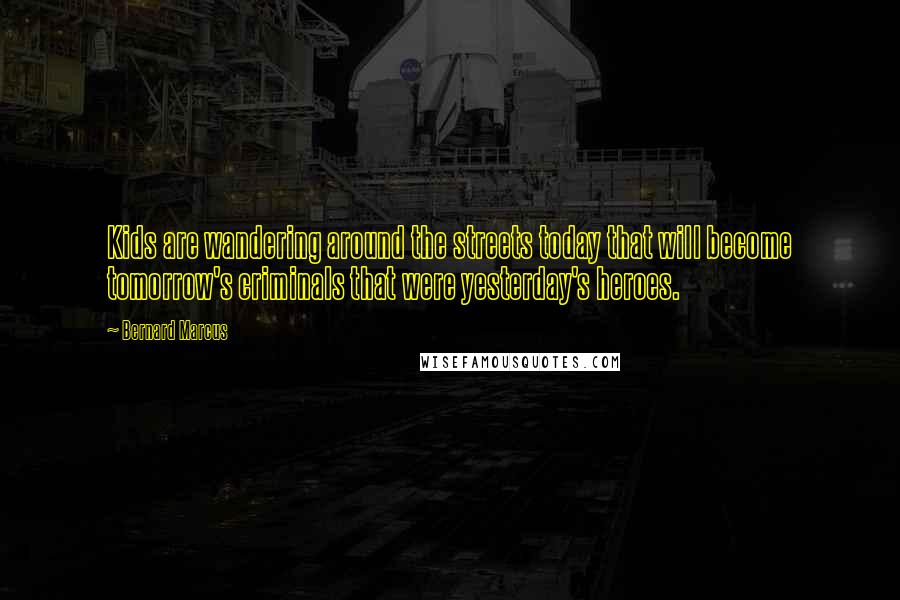 Bernard Marcus Quotes: Kids are wandering around the streets today that will become tomorrow's criminals that were yesterday's heroes.