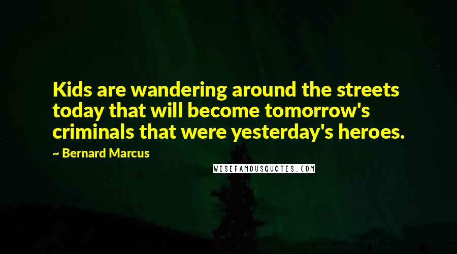 Bernard Marcus Quotes: Kids are wandering around the streets today that will become tomorrow's criminals that were yesterday's heroes.