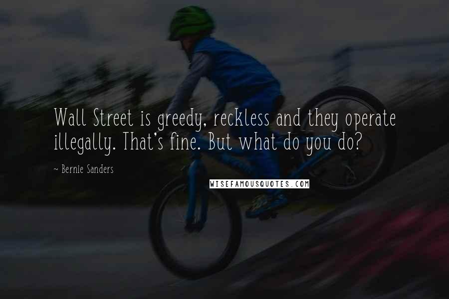 Bernie Sanders Quotes: Wall Street is greedy, reckless and they operate illegally. That's fine. But what do you do?