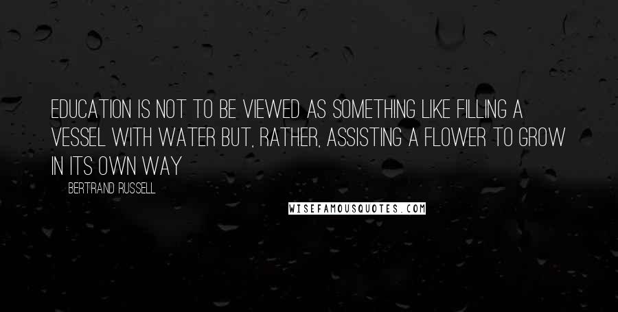 Bertrand Russell Quotes: Education is not to be viewed as something like filling a vessel with water but, rather, assisting a flower to grow in its own way