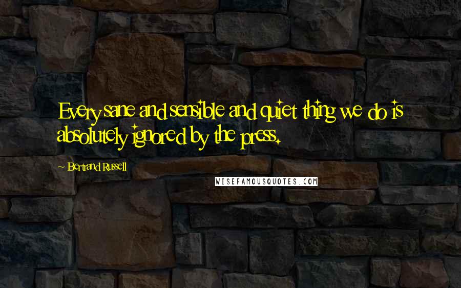 Bertrand Russell Quotes: Every sane and sensible and quiet thing we do is absolutely ignored by the press.