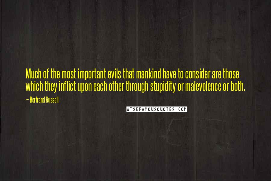 Bertrand Russell Quotes: Much of the most important evils that mankind have to consider are those which they inflict upon each other through stupidity or malevolence or both.