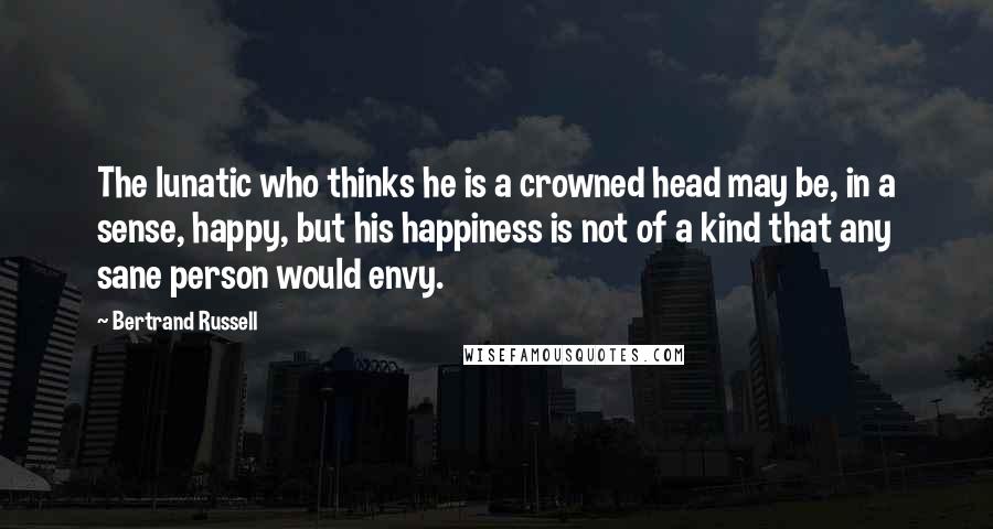 Bertrand Russell Quotes: The lunatic who thinks he is a crowned head may be, in a sense, happy, but his happiness is not of a kind that any sane person would envy.