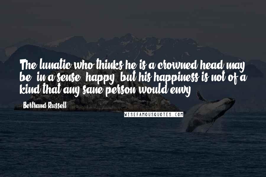 Bertrand Russell Quotes: The lunatic who thinks he is a crowned head may be, in a sense, happy, but his happiness is not of a kind that any sane person would envy.