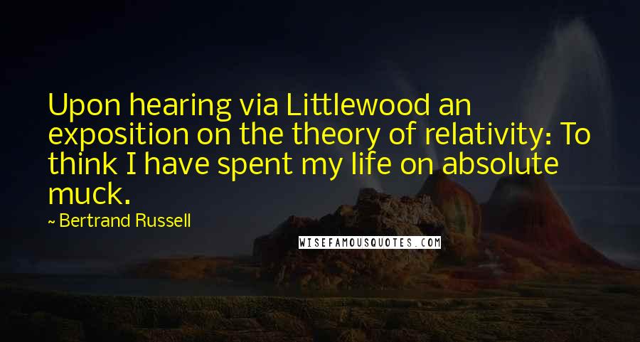 Bertrand Russell Quotes: Upon hearing via Littlewood an exposition on the theory of relativity: To think I have spent my life on absolute muck.