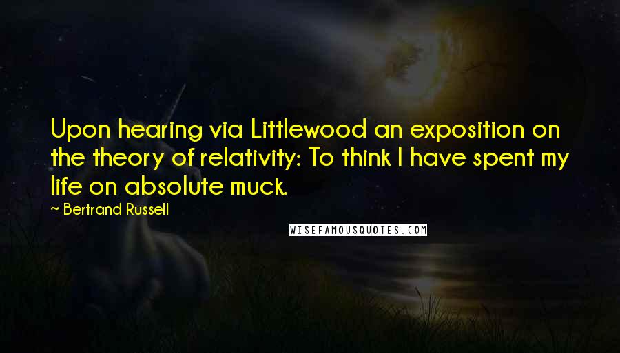 Bertrand Russell Quotes: Upon hearing via Littlewood an exposition on the theory of relativity: To think I have spent my life on absolute muck.