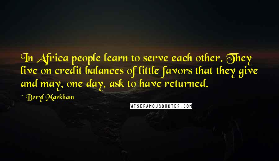 Beryl Markham Quotes: In Africa people learn to serve each other. They live on credit balances of little favors that they give and may, one day, ask to have returned.