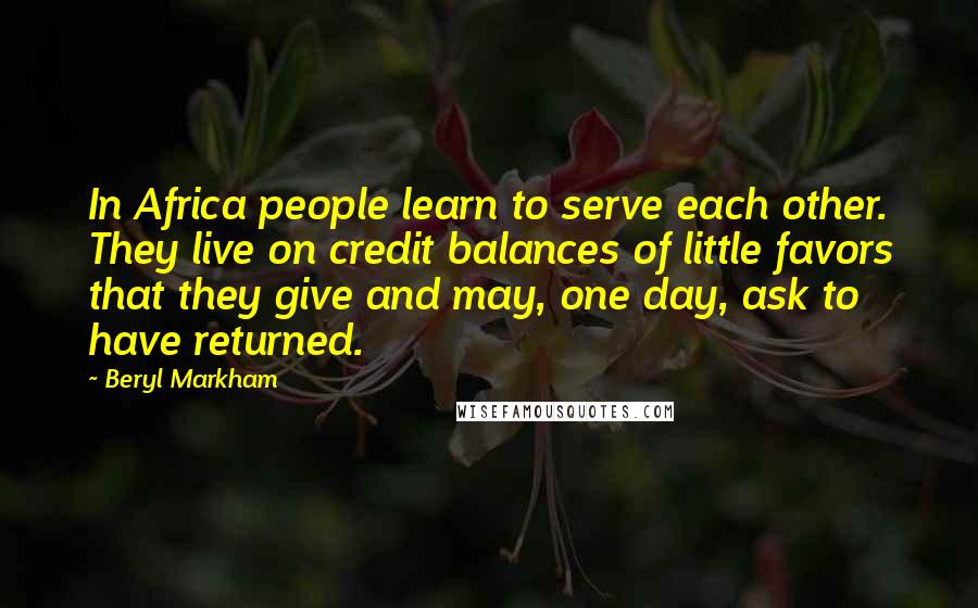 Beryl Markham Quotes: In Africa people learn to serve each other. They live on credit balances of little favors that they give and may, one day, ask to have returned.