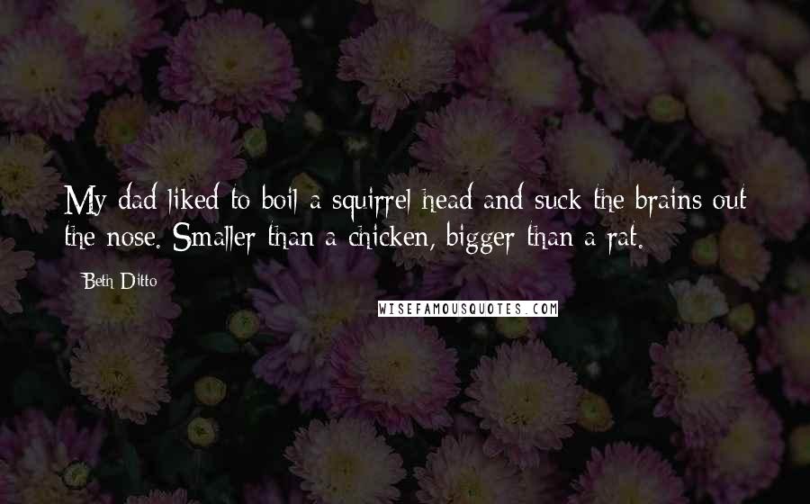 Beth Ditto Quotes: My dad liked to boil a squirrel head and suck the brains out the nose. Smaller than a chicken, bigger than a rat.