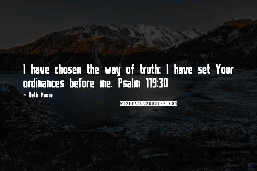 Beth Moore Quotes: I have chosen the way of truth; I have set Your ordinances before me. Psalm 119:30