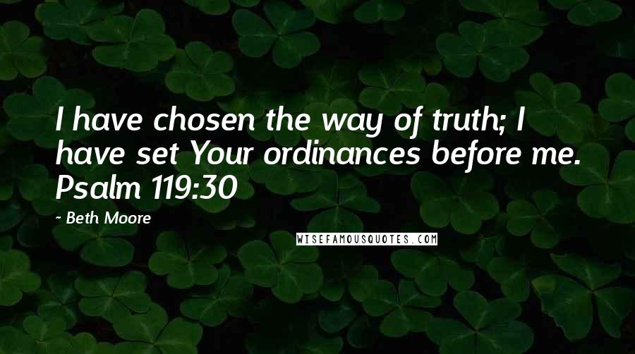 Beth Moore Quotes: I have chosen the way of truth; I have set Your ordinances before me. Psalm 119:30