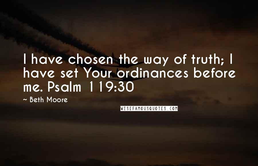 Beth Moore Quotes: I have chosen the way of truth; I have set Your ordinances before me. Psalm 119:30