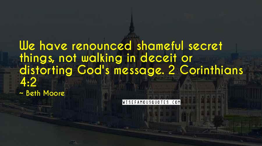 Beth Moore Quotes: We have renounced shameful secret things, not walking in deceit or distorting God's message. 2 Corinthians 4:2