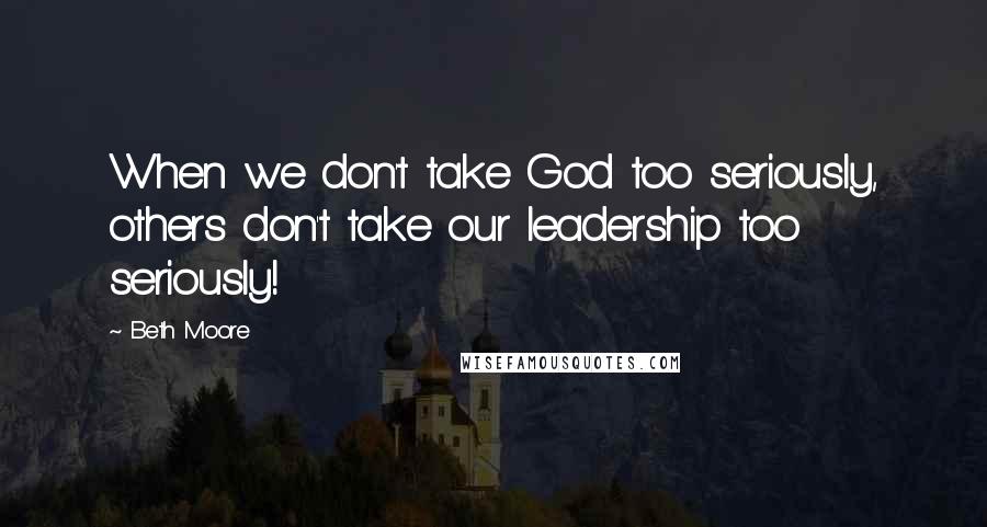 Beth Moore Quotes: When we don't take God too seriously, others don't take our leadership too seriously!