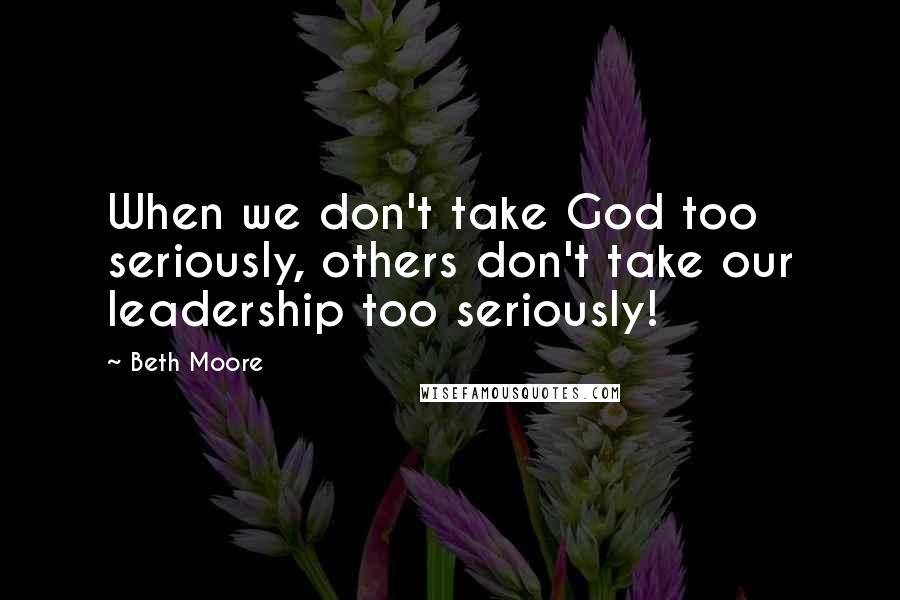 Beth Moore Quotes: When we don't take God too seriously, others don't take our leadership too seriously!