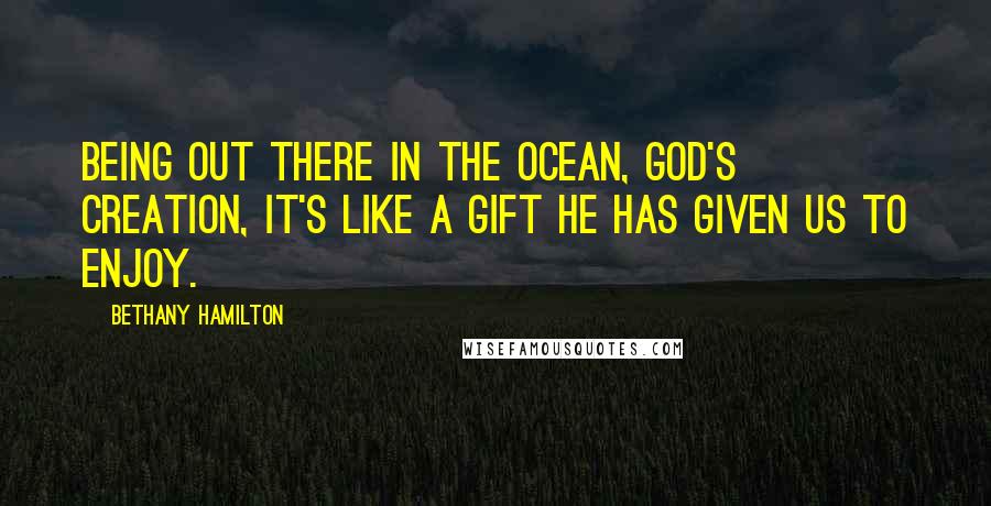 Bethany Hamilton Quotes: Being out there in the ocean, God's creation, it's like a gift He has given us to enjoy.