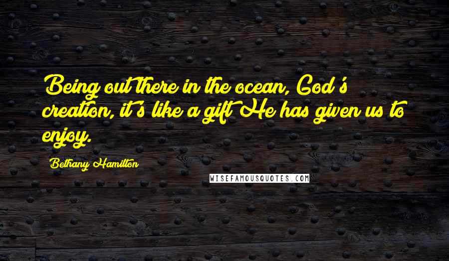 Bethany Hamilton Quotes: Being out there in the ocean, God's creation, it's like a gift He has given us to enjoy.