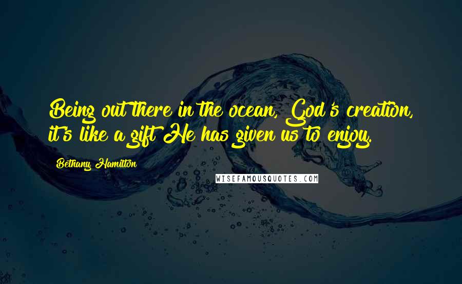 Bethany Hamilton Quotes: Being out there in the ocean, God's creation, it's like a gift He has given us to enjoy.