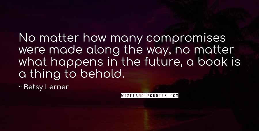 Betsy Lerner Quotes: No matter how many compromises were made along the way, no matter what happens in the future, a book is a thing to behold.