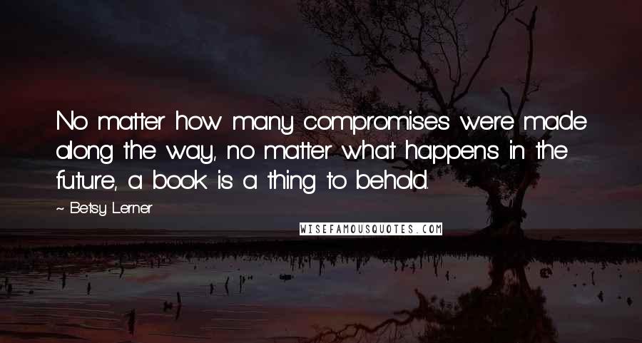 Betsy Lerner Quotes: No matter how many compromises were made along the way, no matter what happens in the future, a book is a thing to behold.