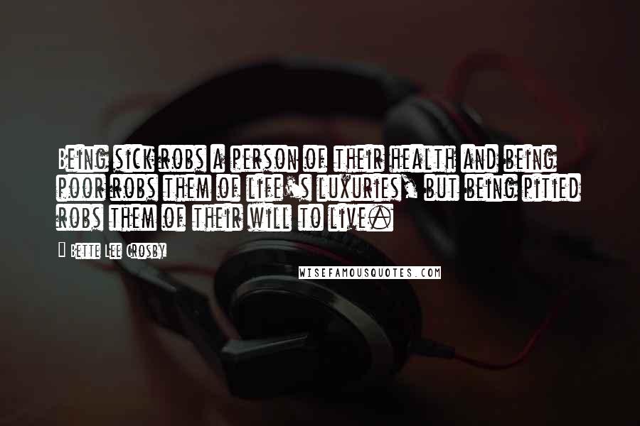 Bette Lee Crosby Quotes: Being sick robs a person of their health and being poor robs them of life's luxuries, but being pitied robs them of their will to live.